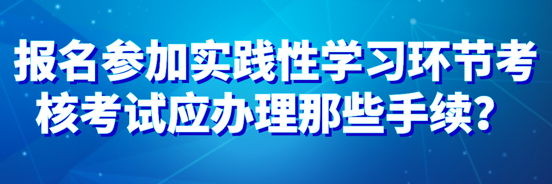 報名參加實踐性學(xué)習(xí)環(huán)節(jié)考核考試應(yīng)辦理那些手續(xù)？